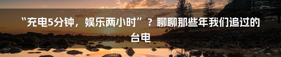 “充电5分钟，娱乐两小时”？聊聊那些年我们追过的台电