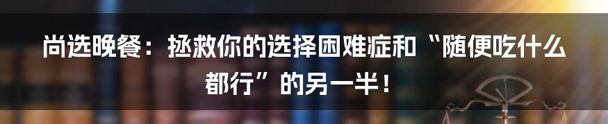 尚选晚餐：拯救你的选择困难症和“随便吃什么都行”的另一半！