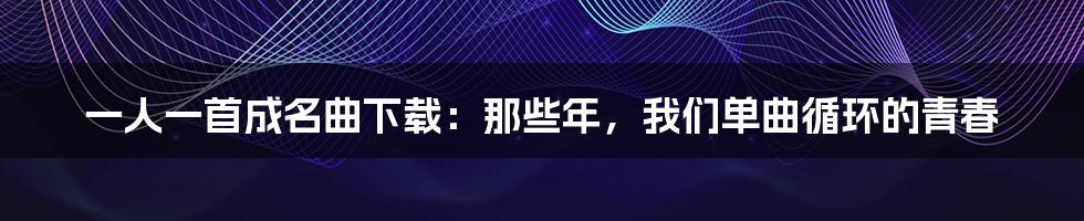 一人一首成名曲下载:那些年,我们单曲循环的青春