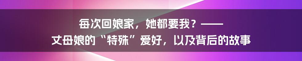 每次回娘家，她都要我？—— 丈母娘的“特殊”爱好，以及背后的故事
