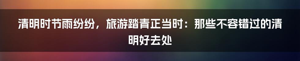 清明时节雨纷纷，旅游踏青正当时：那些不容错过的清明好去处