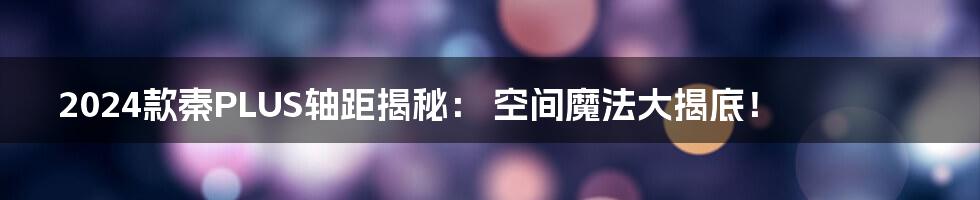 2024款秦PLUS轴距揭秘： 空间魔法大揭底！