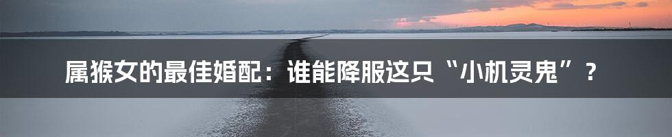 属猴女的最佳婚配：谁能降服这只“小机灵鬼”？