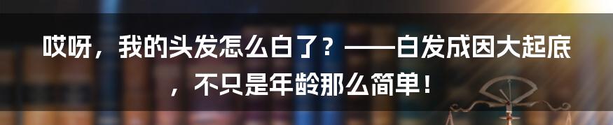 哎呀，我的头发怎么白了？——白发成因大起底，不只是年龄那么简单！