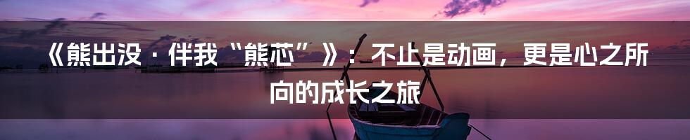 《熊出没·伴我“熊芯”》:不止是动画,更是心之所向的成长之旅