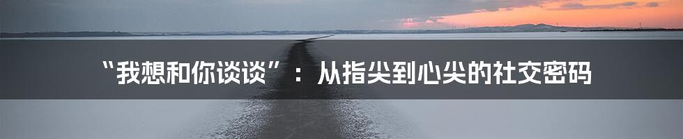 “我想和你谈谈”：从指尖到心尖的社交密码