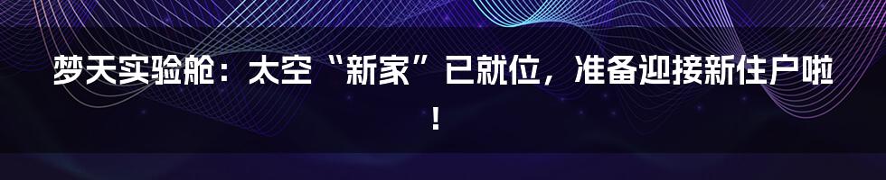 梦天实验舱：太空“新家”已就位，准备迎接新住户啦！
