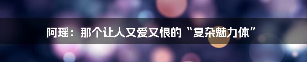 阿瑶:那个让人又爱又恨的“复杂魅力体”