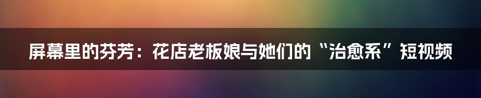 屏幕里的芬芳：花店老板娘与她们的“治愈系”短视频