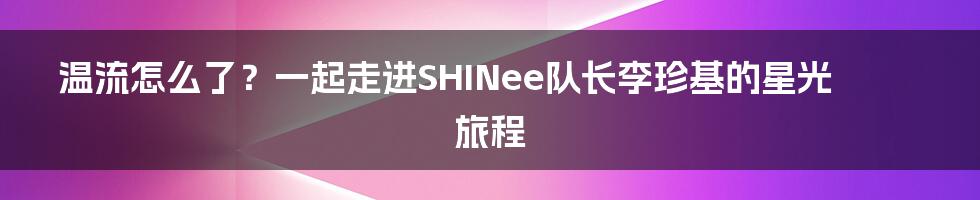 温流怎么了？一起走进SHINee队长李珍基的星光旅程