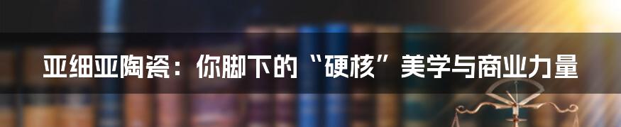 亚细亚陶瓷：你脚下的“硬核”美学与商业力量