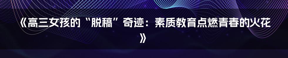 《高三女孩的“脱稿”奇迹:素质教育点燃青春的火花》