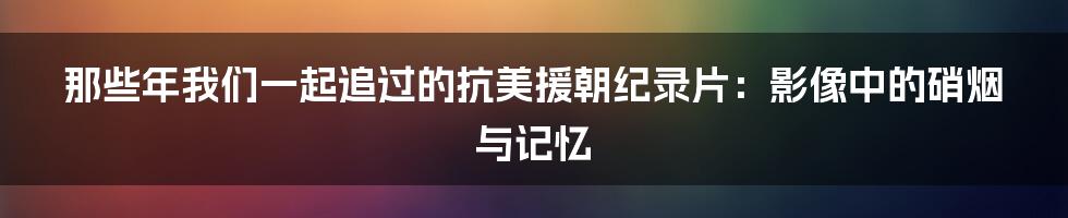 那些年我们一起追过的抗美援朝纪录片：影像中的硝烟与记忆