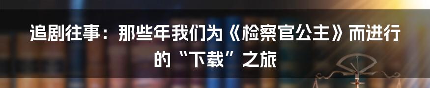 追剧往事：那些年我们为《检察官公主》而进行的“下载”之旅