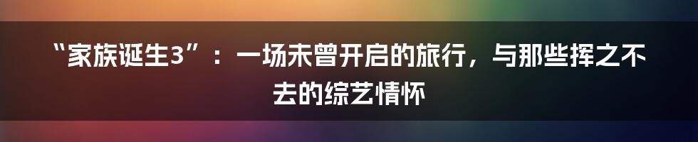 “家族诞生3”:一场未曾开启的旅行,与那些挥之不去的综艺情怀