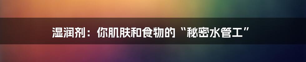 湿润剂：你肌肤和食物的“秘密水管工”
