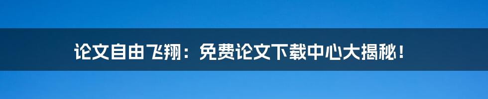 论文自由飞翔：免费论文下载中心大揭秘！