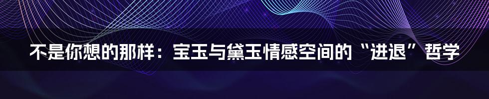 不是你想的那样:宝玉与黛玉情感空间的“进退”哲学