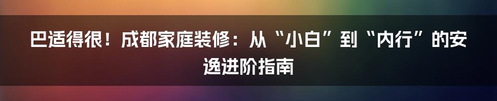巴适得很！成都家庭装修：从“小白”到“内行”的安逸进阶指南