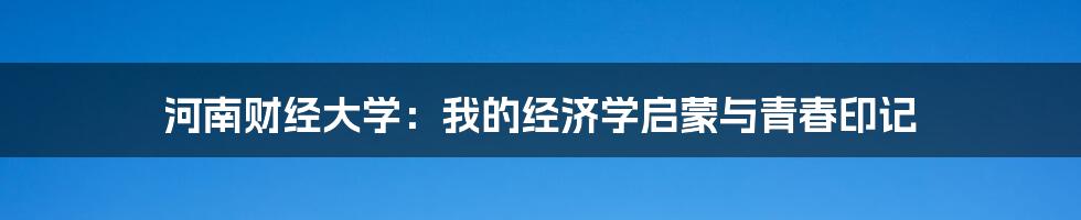 河南财经大学：我的经济学启蒙与青春印记