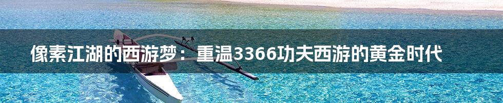像素江湖的西游梦:重温3366功夫西游的黄金时代