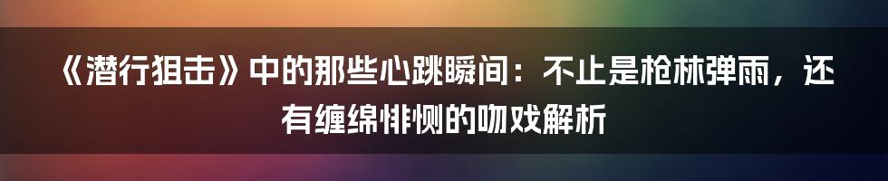 《潜行狙击》中的那些心跳瞬间：不止是枪林弹雨，还有缠绵悱恻的吻戏解析