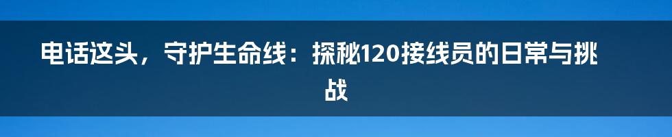 电话这头，守护生命线：探秘120接线员的日常与挑战