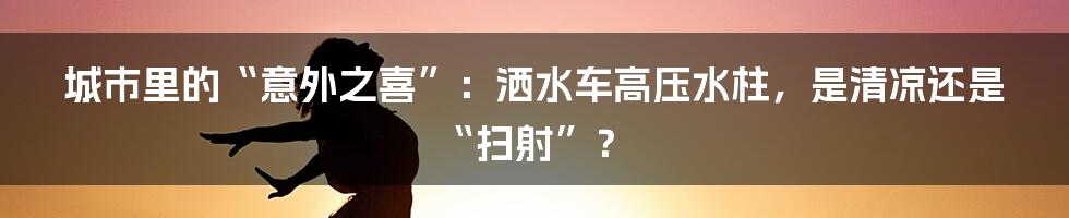 城市里的“意外之喜”：洒水车高压水柱，是清凉还是“扫射”？