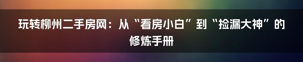 玩转柳州二手房网：从“看房小白”到“捡漏大神”的修炼手册