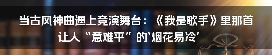 当古风神曲遇上竞演舞台：《我是歌手》里那首让人“意难平”的‘烟花易冷’