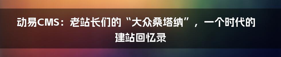 动易CMS：老站长们的“大众桑塔纳”，一个时代的建站回忆录