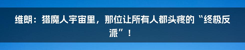 维朗：猎魔人宇宙里，那位让所有人都头疼的“终极反派”！