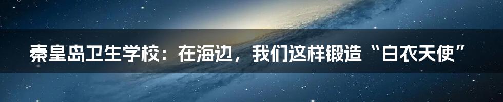 秦皇岛卫生学校：在海边，我们这样锻造“白衣天使”