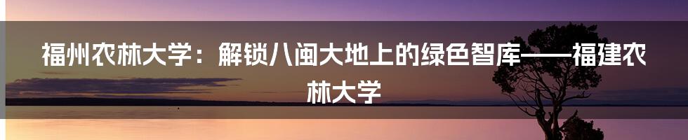 福州农林大学：解锁八闽大地上的绿色智库——福建农林大学