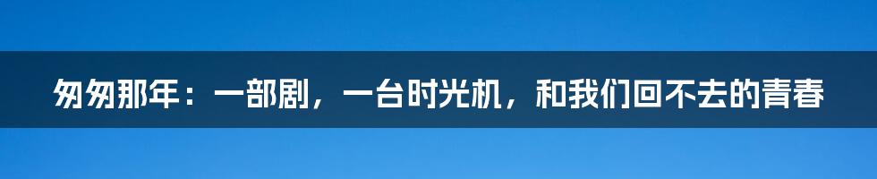 匆匆那年：一部剧，一台时光机，和我们回不去的青春