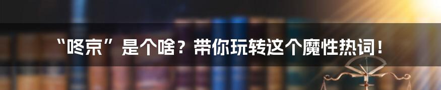 “咚京”是个啥？带你玩转这个魔性热词！