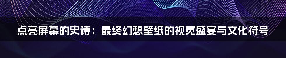 点亮屏幕的史诗：最终幻想壁纸的视觉盛宴与文化符号