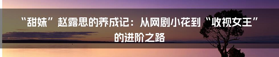 “甜妹”赵露思的养成记：从网剧小花到“收视女王”的进阶之路