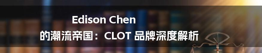 Edison Chen 的潮流帝国：CLOT 品牌深度解析