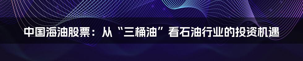 中国海油股票:从“三桶油”看石油行业的投资机遇