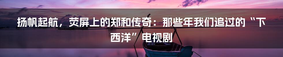 扬帆起航,荧屏上的郑和传奇:那些年我们追过的“下西洋”电视剧