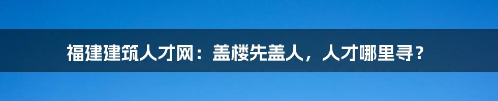 福建建筑人才网：盖楼先盖人，人才哪里寻？