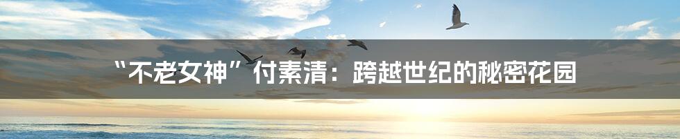 “不老女神”付素清:跨越世纪的秘密花园
