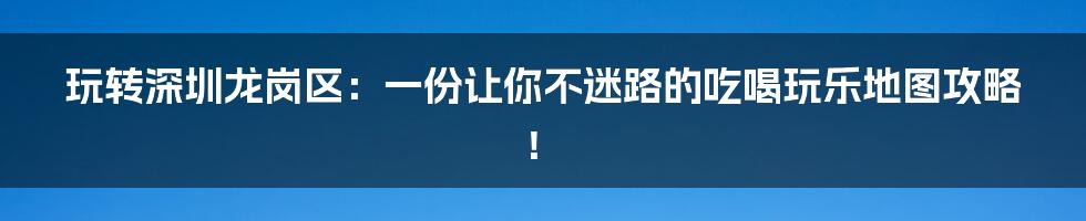 玩转深圳龙岗区:一份让你不迷路的吃喝玩乐地图攻略!