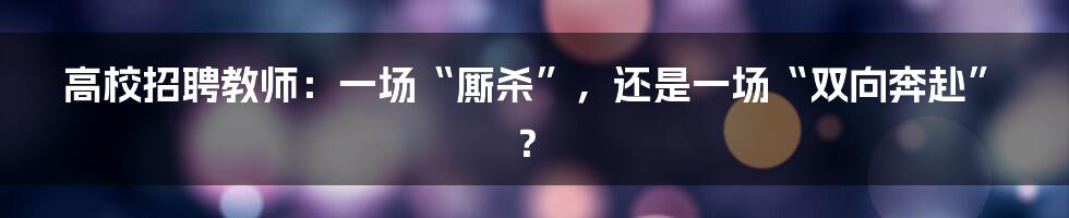 高校招聘教师：一场“厮杀”，还是一场“双向奔赴”？