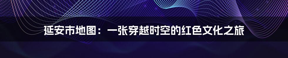 延安市地图：一张穿越时空的红色文化之旅