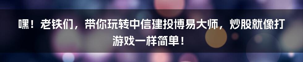 嘿!老铁们,带你玩转中信建投博易大师,炒股就像打游戏一样简单!