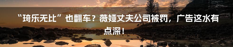 “琦乐无比”也翻车？薇娅丈夫公司被罚，广告这水有点深！