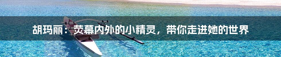 胡玛丽:荧幕内外的小精灵,带你走进她的世界