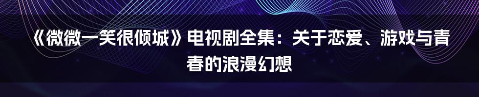 《微微一笑很倾城》电视剧全集:关于恋爱、游戏与青春的浪漫幻想